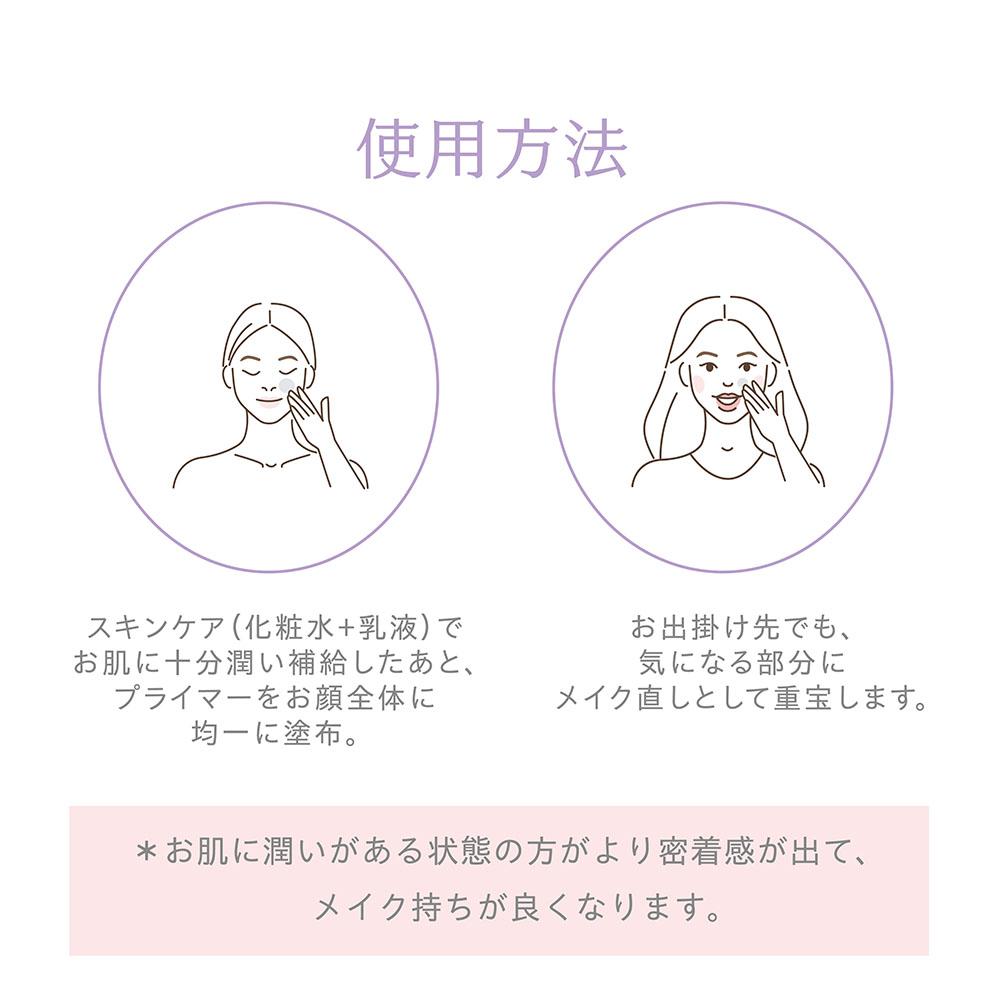 使用方法 スキンケア(化粧水＋乳液)でお肌に十分潤い補給したあと、プライマーをお顔全体に均一に塗布。お出掛け先でも、気になる部分にメイク直しとして重宝します。*お肌に潤いがある状態の方がより密着感が出て、メイク持ちが良くなります。