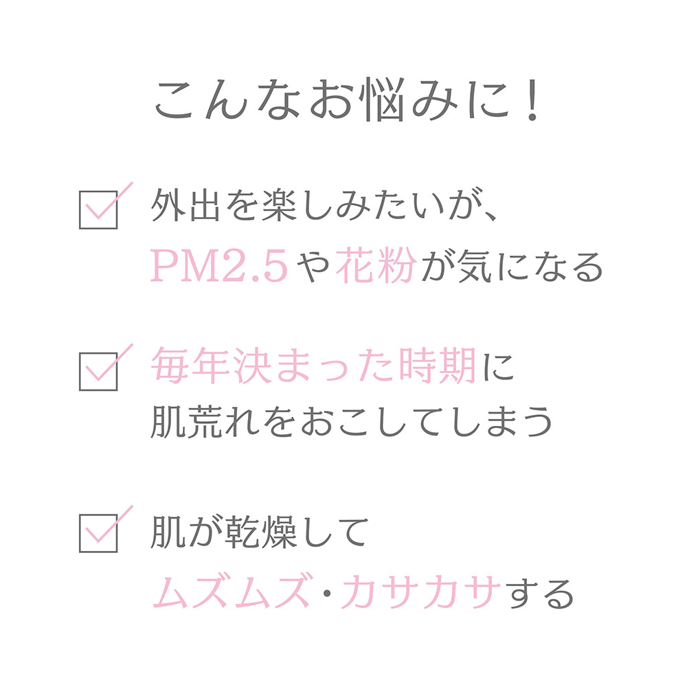 こんなお悩みに!外出を楽しみたいがPM2.5や花粉が気になる 毎年決まった時期に肌荒れをおこしてしまう 肌が乾燥してムズムズ・カサカサする